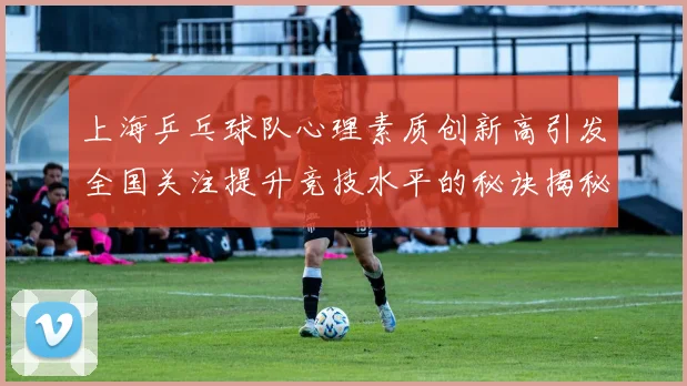 上海乒乓球队心理素质创新高引发全国关注提升竞技水平的秘诀揭秘