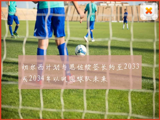 切尔西计划与恩佐续签长约至2033或2034年以巩固球队未来