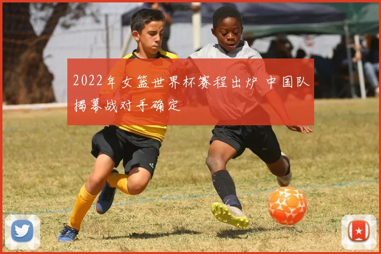 2022年女篮世界杯赛程出炉 中国队揭幕战对手确定