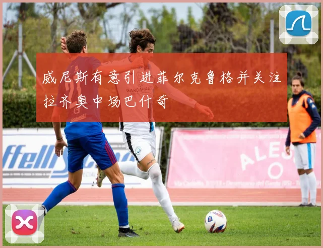 威尼斯有意引进菲尔克鲁格并关注拉齐奥中场巴什奇